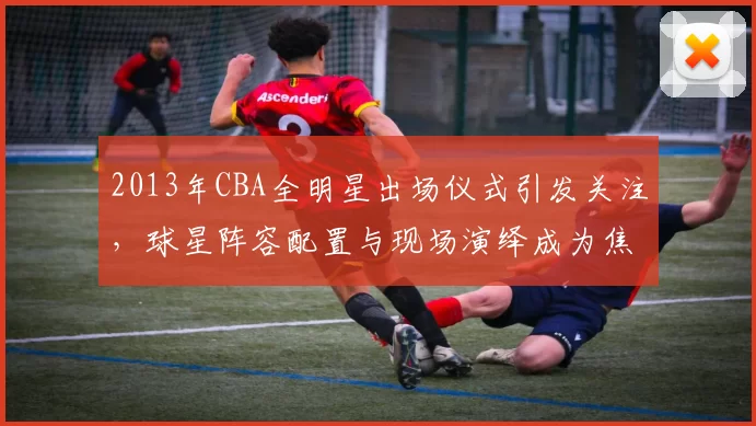 2013年CBA全明星出场仪式引发关注，球星阵容配置与现场演绎成为焦点