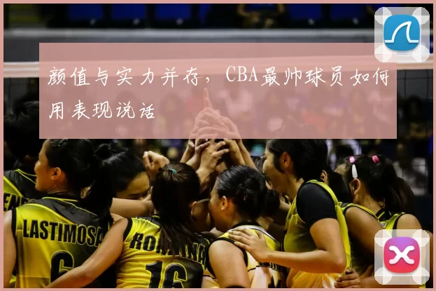 颜值与实力并存，CBA最帅球员如何用表现说话