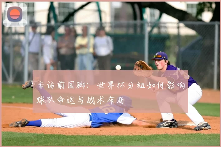 专访前国脚:世界杯分组如何影响球队命运与战术布局