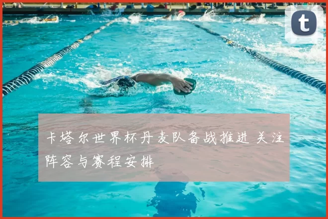 卡塔尔世界杯丹麦队备战推进 关注阵容与赛程安排
