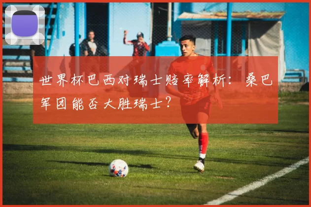 世界杯巴西对瑞士赔率解析:桑巴军团能否大胜瑞士?