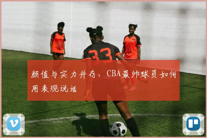 颜值与实力并存，CBA最帅球员如何用表现说话