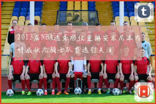 2013届NBA选秀顺位重排安东尼本内特成状元骑士队首选引关注