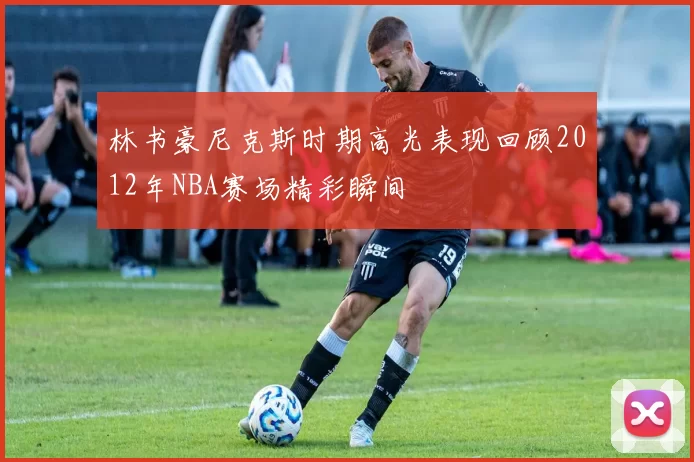 林书豪尼克斯时期高光表现回顾2012年NBA赛场精彩瞬间