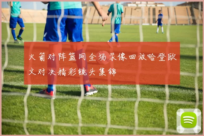 火箭对阵篮网全场录像回放哈登欧文对决精彩镜头集锦