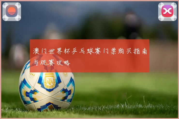 澳门世界杯乒乓球赛门票购买指南与观赛攻略