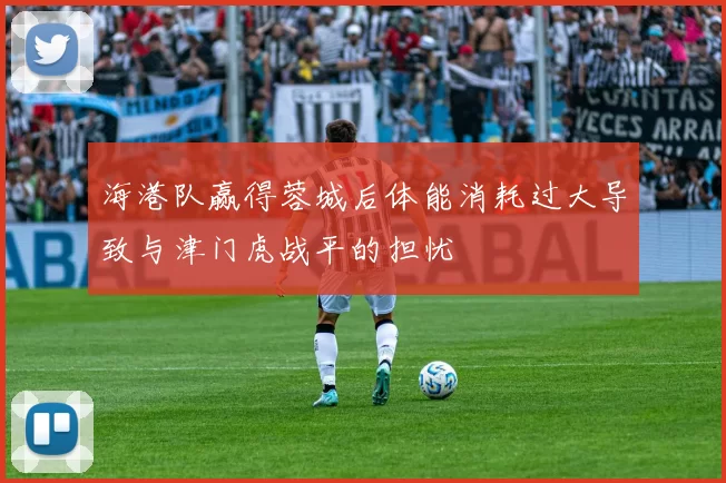 海港队赢得蓉城后体能消耗过大导致与津门虎战平的担忧