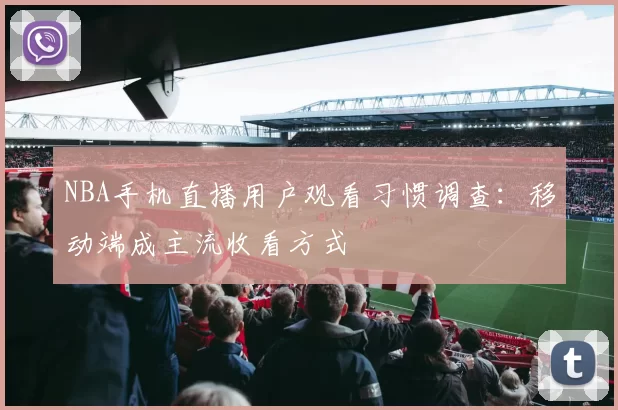 NBA手机直播用户观看习惯调查：移动端成主流收看方式