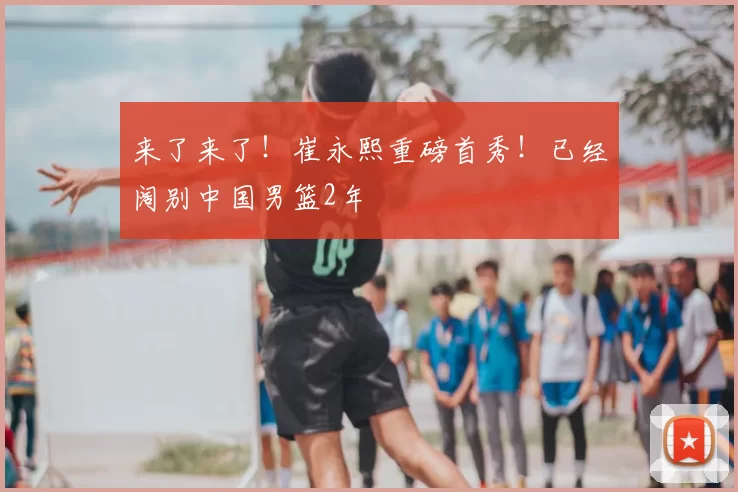 来了来了!崔永熙重磅首秀!已经阔别中国男篮2年