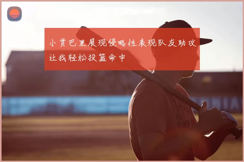 小贾巴里展现侵略性表现队友助攻让我轻松投篮命中