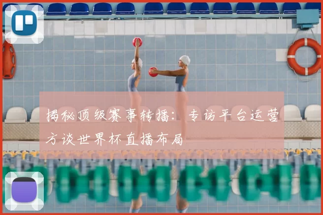揭秘顶级赛事转播:专访平台运营方谈世界杯直播布局