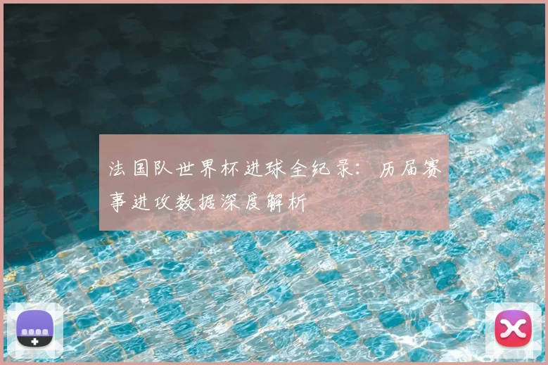 法国队世界杯进球全纪录:历届赛事进攻数据深度解析