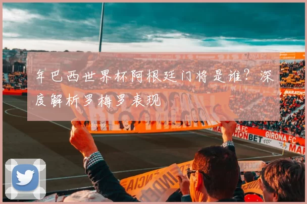 年巴西世界杯阿根廷门将是谁?深度解析罗梅罗表现