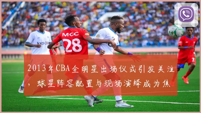 2013年CBA全明星出场仪式引发关注，球星阵容配置与现场演绎成为焦点
