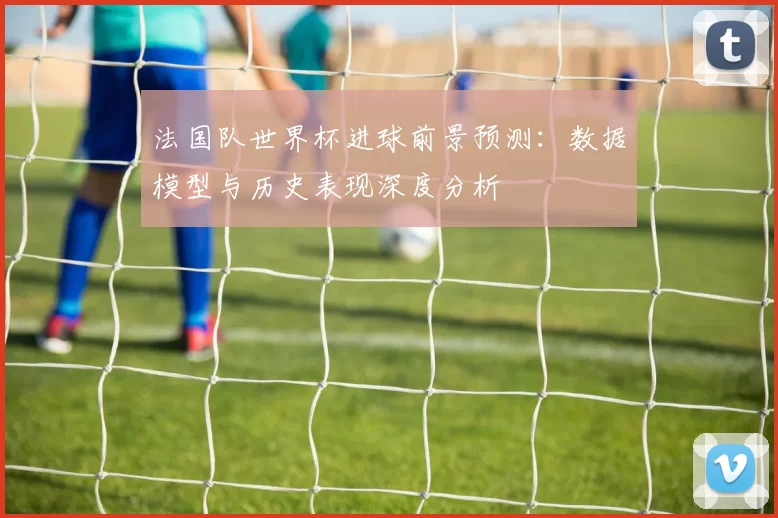 法国队世界杯进球前景预测:数据模型与历史表现深度分析
