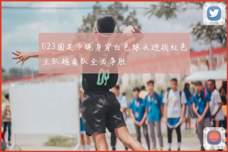 U23国足今晚身穿白色球衣迎战红色主队越南队全力争胜
