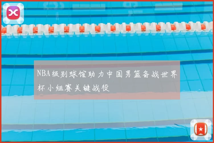 NBA级别球馆助力中国男篮备战世界杯小组赛关键战役