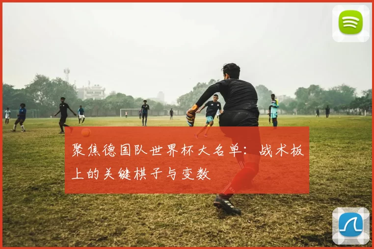 聚焦德国队世界杯大名单:战术板上的关键棋子与变数