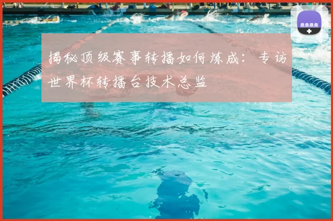 揭秘顶级赛事转播如何炼成:专访世界杯转播台技术总监