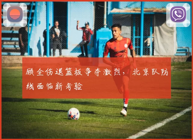 顾全伤退篮板争夺激烈，北京队防线面临新考验