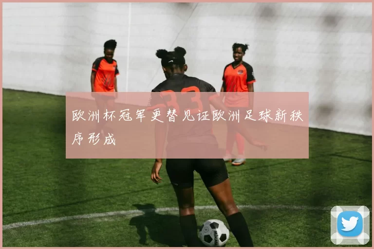 欧洲杯冠军更替见证欧洲足球新秩序形成
