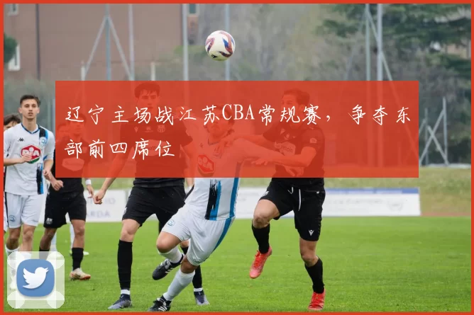 辽宁主场战江苏CBA常规赛,争夺东部前四席位