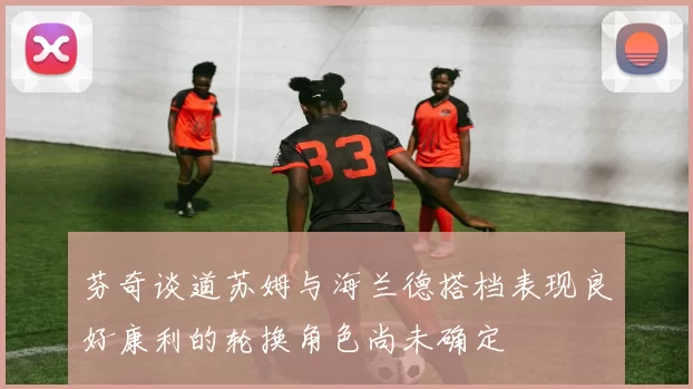 芬奇谈道苏姆与海兰德搭档表现良好康利的轮换角色尚未确定