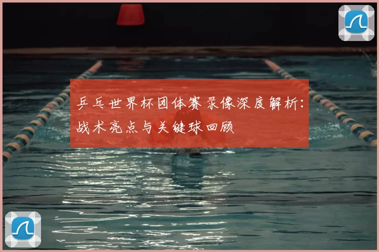 乒乓世界杯团体赛录像深度解析:战术亮点与关键球回顾