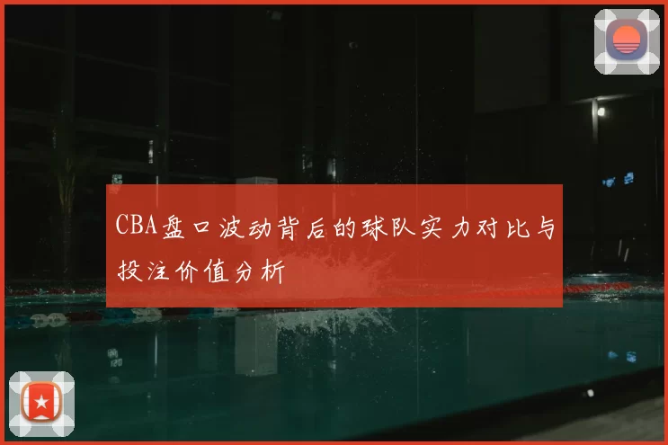 CBA盘口波动背后的球队实力对比与投注价值分析