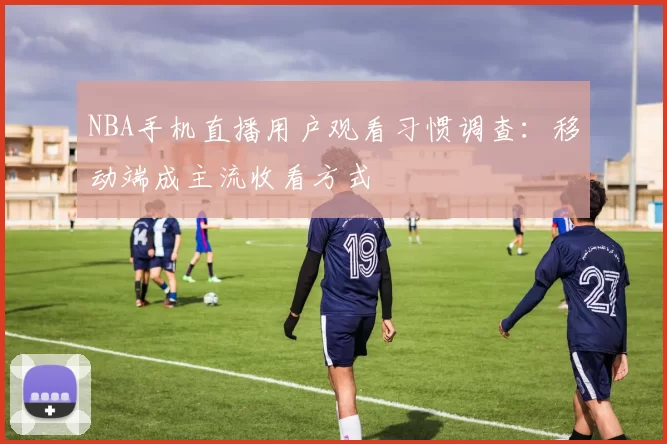 NBA手机直播用户观看习惯调查：移动端成主流收看方式