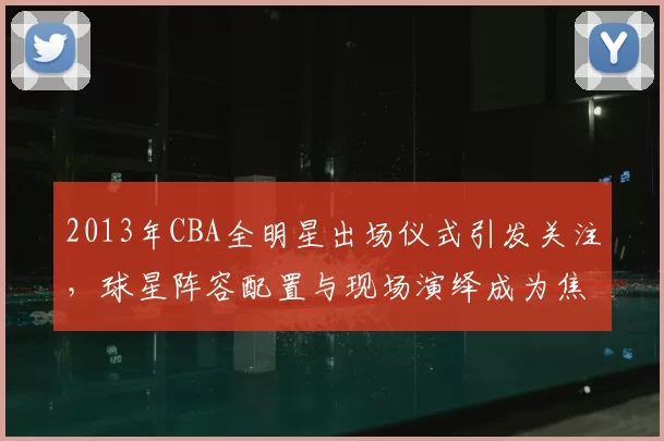 2013年CBA全明星出场仪式引发关注，球星阵容配置与现场演绎成为焦点