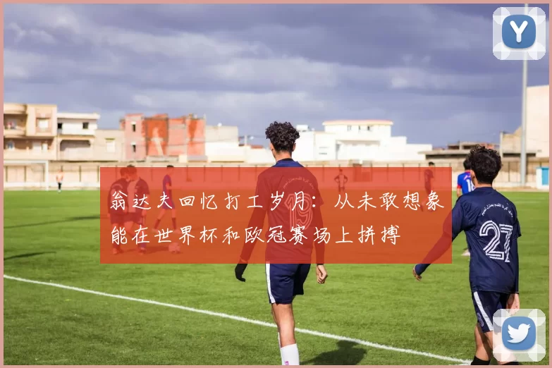 翁达夫回忆打工岁月：从未敢想象能在世界杯和欧冠赛场上拼搏