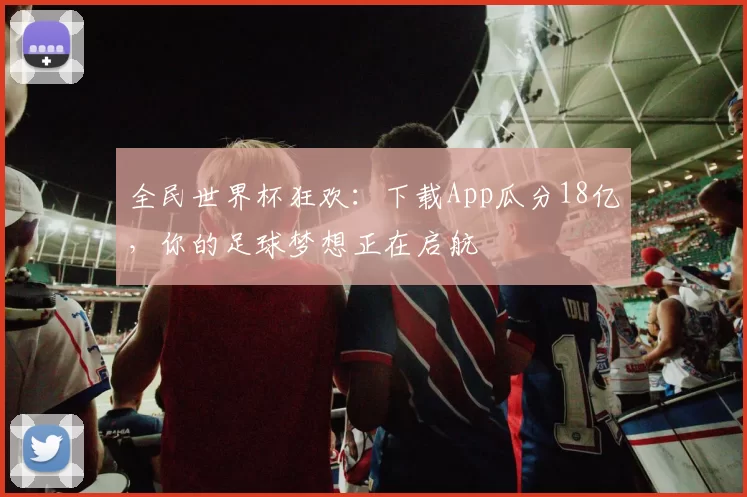全民世界杯狂欢：下载App瓜分18亿，你的足球梦想正在启航