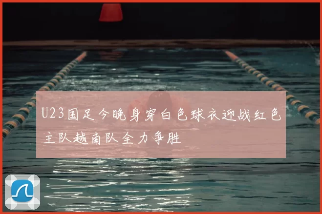 U23国足今晚身穿白色球衣迎战红色主队越南队全力争胜