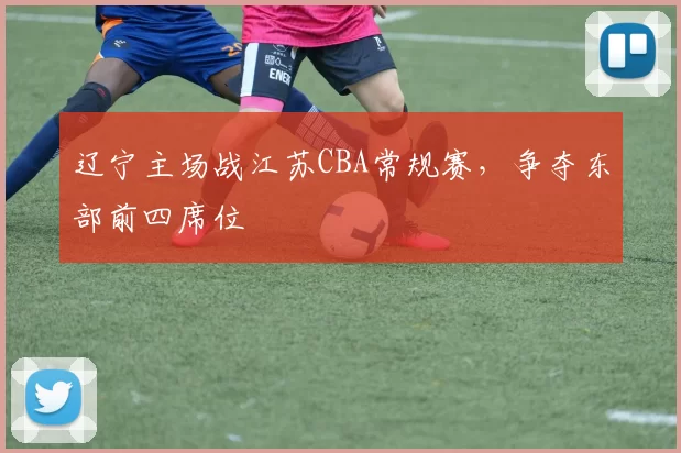辽宁主场战江苏CBA常规赛，争夺东部前四席位
