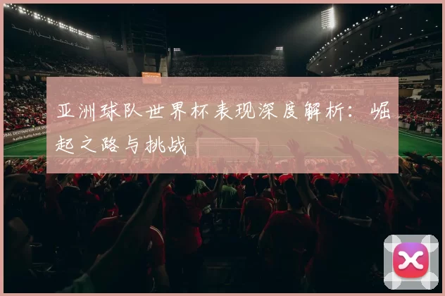 亚洲球队世界杯表现深度解析:崛起之路与挑战