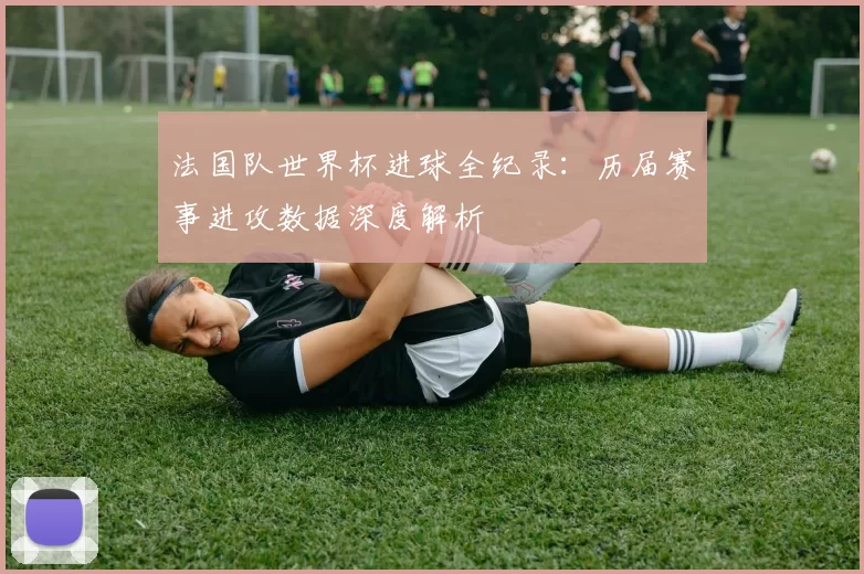 法国队世界杯进球全纪录:历届赛事进攻数据深度解析