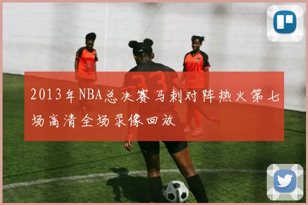 2013年NBA总决赛马刺对阵热火第七场高清全场录像回放