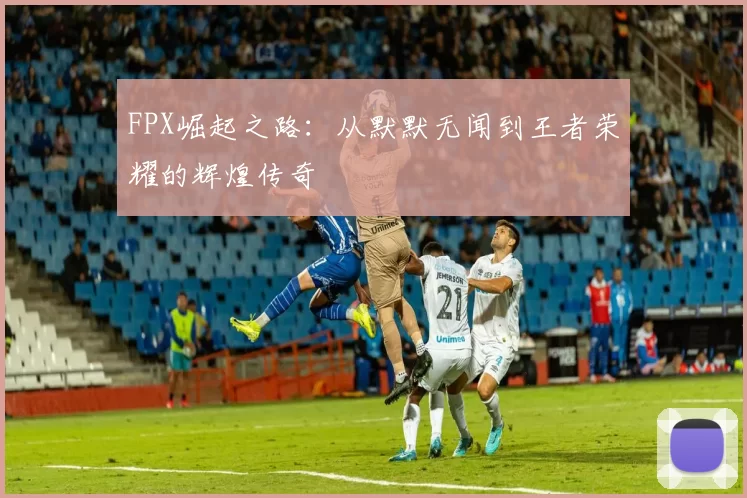 FPX崛起之路：从默默无闻到王者荣耀的辉煌传奇