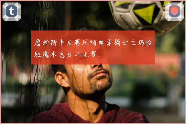 詹姆斯季后赛压哨绝杀骑士主场险胜魔术总分二比零