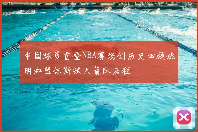 中国球员首登NBA赛场创历史回顾姚明加盟休斯顿火箭队历程