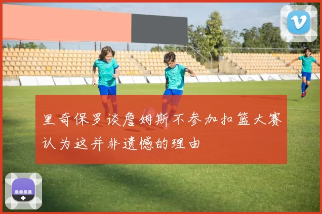 里奇保罗谈詹姆斯不参加扣篮大赛认为这并非遗憾的理由