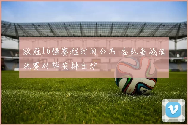 欧冠16强赛程时间公布 各队备战淘汰赛对阵安排出炉