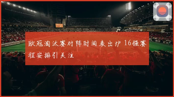 欧冠淘汰赛对阵时间表出炉 16强赛程安排引关注