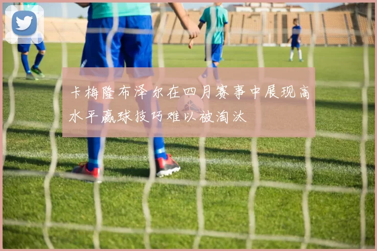 卡梅隆布泽尔在四月赛事中展现高水平赢球技巧难以被淘汰