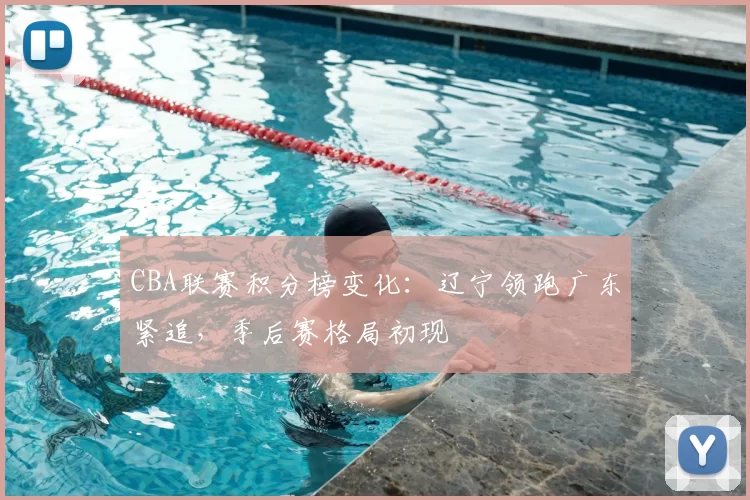 CBA联赛积分榜变化：辽宁领跑广东紧追，季后赛格局初现
