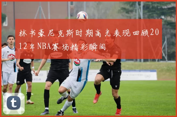 林书豪尼克斯时期高光表现回顾2012年NBA赛场精彩瞬间