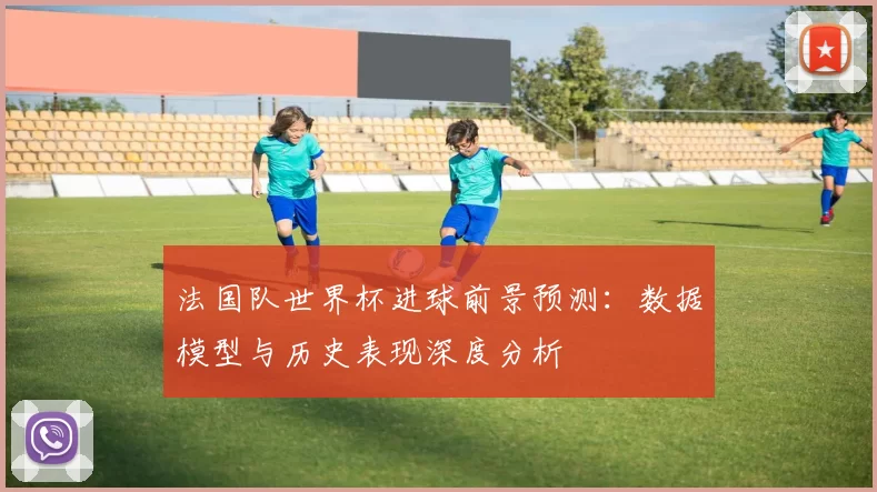 法国队世界杯进球前景预测:数据模型与历史表现深度分析