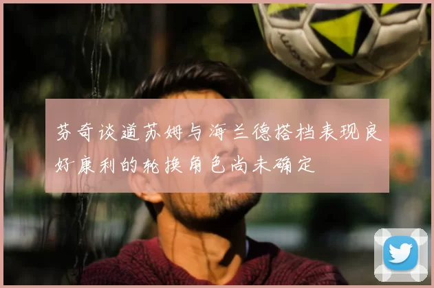 芬奇谈道苏姆与海兰德搭档表现良好康利的轮换角色尚未确定
