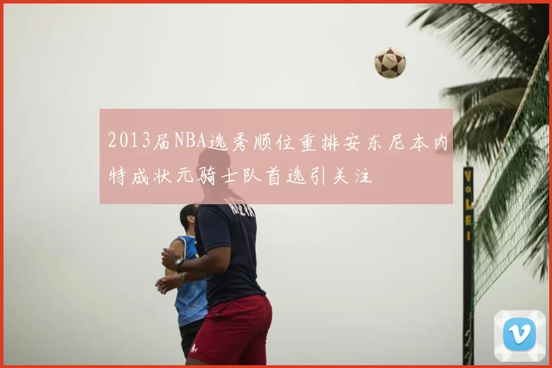 2013届NBA选秀顺位重排安东尼本内特成状元骑士队首选引关注